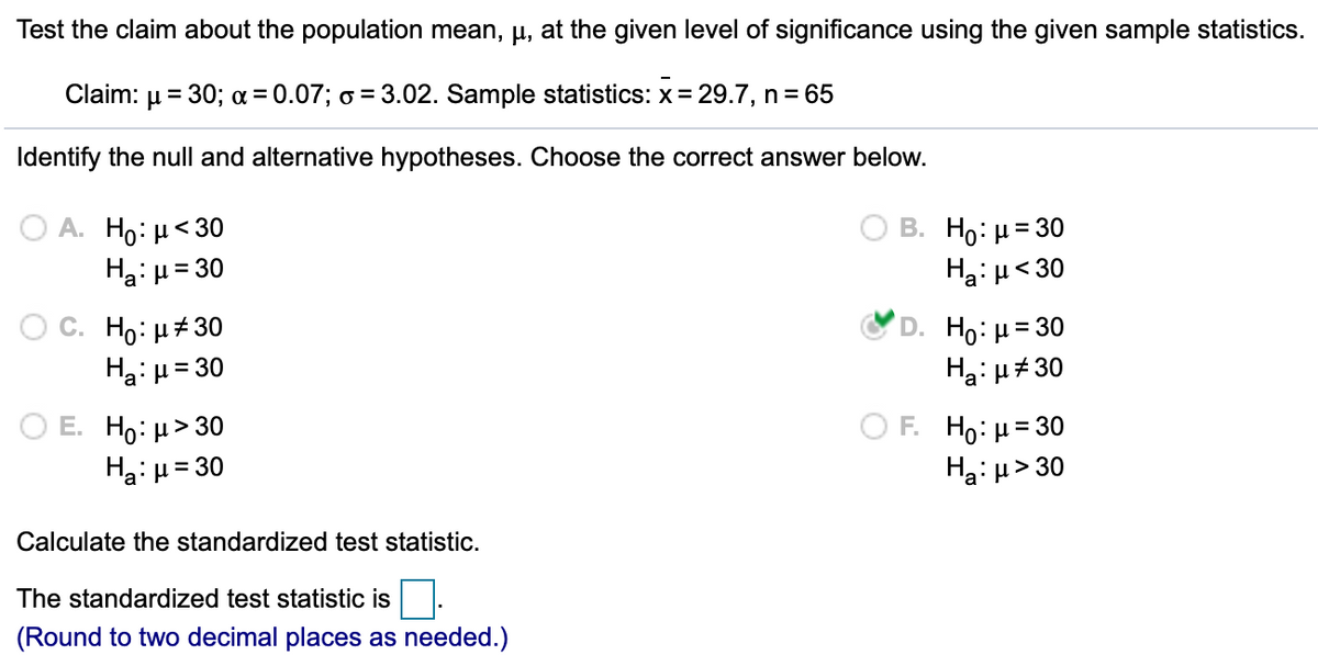 Test the claim about the population mean, µ, at the given level of significance using the given sample statistics.
Claim: µ = 30; a = 0.07; o = 3.02. Sample statistics: x= 29.7, n= 65
%3D
Identify the null and alternative hypotheses. Choose the correct answer below.
А. Но: и<30
Ha: µ= 30
В. Но: 3 30
Ha:p<30
O C. H0: μ# 30
Ha: µ= 30
D. Ho: μ= 30
Ha: u# 30
ΟF H : μ= 30
%3D
Ο Ε. H : μ> 0
Ha: u= 30
Ha: u> 30
%3D
Calculate the standardized test statistic.
The standardized test statistic is
(Round to two decimal places as needed.)
