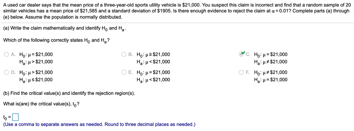 A used car dealer says that the mean price of a three-year-old sports utility vehicle is $21,000. You suspect this claim is incorrect and find that a random sample of 20
similar vehicles has a mean price of $21,585 and a standard deviation of $1905. Is there enough evidence to reject the claim at a = 0.01? Complete parts (a) through
(e) below. Assume the population is normally distributed.
(a) Write the claim mathematically and identify Ho and Ha.
Which of the following correctly states H, and H,?
A. Ho: µ = $21,000
Hai H > $21,000
B. Ho: µ2 $21,000
Ha: u< $21,000
C. Ho:µ= $21,000
Hai µ# $21,000
%3D
O D. Ho: µ> $21,000
Ha: us $21,000
E. Ho: µ= $21,000
Ha: µ< $21,000
O F. Ho: µ# $21,000
Ha:µ= $21,000
(b) Find the critical value(s) and identify the rejection region(s).
What is(are) the critical value(s), to?
to =0
(Use a comma to separate answers as needed. Round to three decimal places as needed.)
