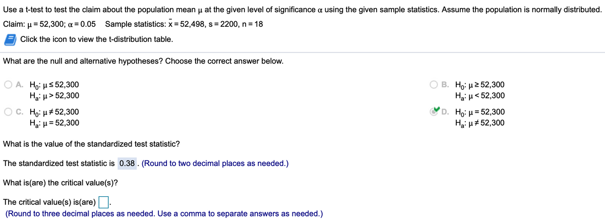 Use a t-test to test the claim about the population mean u at the given level of significance a using the given sample statistics. Assume the population is normally distributed.
Claim:
µ= 52,300; a = 0.05 Sample statistics: x = 52,498, s = 2200, n = 18
Click the icon to view the t-distribution table.
What are the null and alternative hypotheses? Choose the correct answer below.
A. Ho: µs 52,300
Hại µ > 52,300
B. Ho: μ 2 52,300
Hai µ< 52,300
С. Но: #52,300
Ha: µ = 52,300
Ho: µ= 52,300
Hạ: µ#52,300
What is the value of the standardized test statistic?
The standardized test statistic is 0.38 . (Round to two decimal places as needed.)
What is(are) the critical value(s)?
The critical value(s) is(are)|
(Round to three decimal places as needed. Use a comma to separate answers as needed.)
