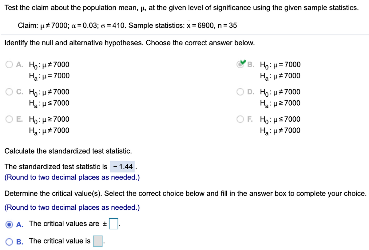 Test the claim about the population mean, µ, at the given level of significance using the given sample statistics.
Claim: µ + 7000; a = 0.03; o = 410. Sample statistics: x = 6900, n= 35
Identify the null and alternative hypotheses. Choose the correct answer below.
A. Ho: µ+7000
Ha: µ = 7000
B. Ho: µ = 7000
Ha: µ#7000
Ho: µ+7000
Ha: µs7000
Ho: µ+7000
Ha: μ2 7000
Ο Ε. H0: μ> 7000
Ha: µ#7000
ΟF H μ 7000
Ha: µ#7000
Calculate the standardized test statistic.
The standardized test statistic is - 1.44 .
(Round to two decimal places as needed.)
Determine the critical value(s). Select the correct choice below and fill in the answer box to complete your choice.
(Round to two decimal places as needed.)
A. The critical values are ±
B. The critical value is
