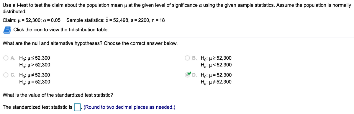 Use a t-test to test the claim about the population mean u at the given level of significance a using the given sample statistics. Assume the population is normally
distributed.
Claim: µ = 52,300; a = 0.05 Sample statistics: x = 52,498, s= 2200, n =18
Click the icon to view the t-distribution table.
What are the null and alternative hypotheses? Choose the correct answer below.
ΟΑ Η: μ5 52,300
Hạ: u> 52,300
B. Η: μ>52,300
Hại µ< 52,300
OC. Ho: µ4 52,300
Ha: µ= 52,300
D. Ho: H= 52,300
Ha: µ# 52,300
What is the value of the standardized test statistic?
The standardized test statistic is
|- (Round to two decimal places as needed.)
