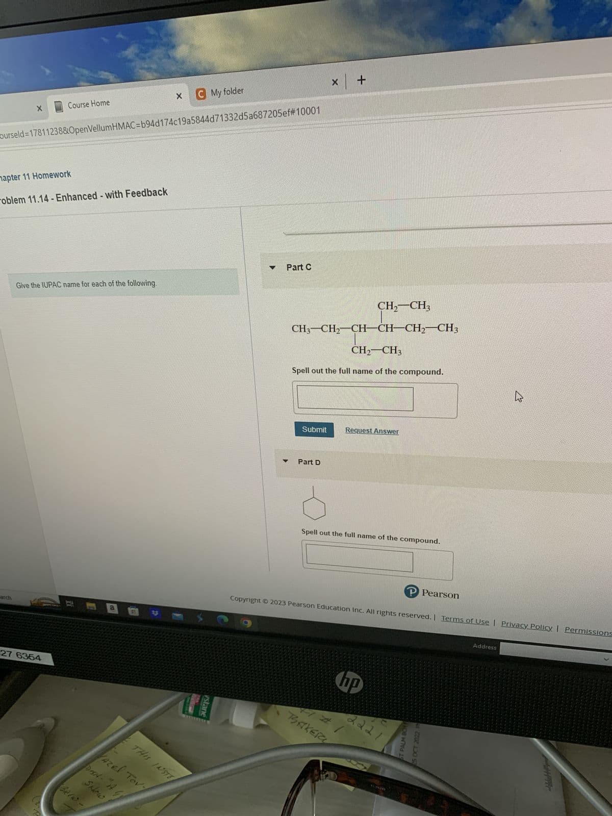 X
Course Home
ourseld=17811238&OpenVellumHMAC=b94d174c19a5844d71332d5a687205ef#10001
hapter 11 Homework
arch
roblem 11.14-Enhanced - with Feedback
Give the IUPAC name for each of the following.
27 6354
At
BREW.
*3
THIS INSTE
VAZE! TOV
SHow
DISHA - "I G
X
My folder
vstane
Part C
Y
Submit
X
CH3-CH₂-CH-CH-CH₂ CH3
CH₂ CH3
Spell out the full name of the compound.
Part D
CH₂ CH3
Request Answer
Spell out the full name of the compound.
hp
41#1
BAKER
Copyright © 2023 Pearson Education Inc. All rights reserved. | Terms of Use | Privacy Policy | Permissions
P Pearson
2221
ST PALM BCHP
25 OCT 2022 F
B
Address