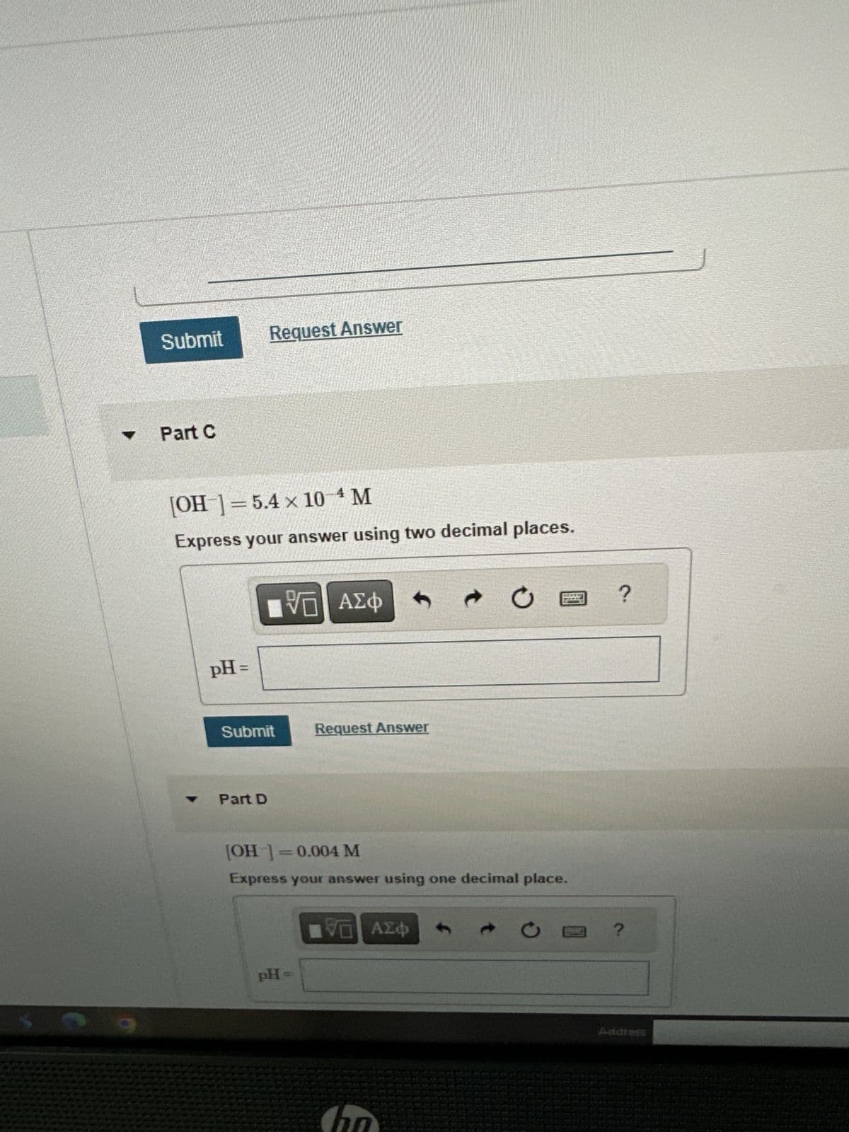 Y
Submit
Part C
[OH-] = 5.4 x 10-4 M
Express your answer using two decimal places.
pH =
Request Answer
Part D
[VD| ΑΣΦ
VO
Submit
Request Answer
[OH-] = 0.004 M
Express your answer using one decimal place.
pH =
ΠΕ ΑΣΦ
ha
?
Address