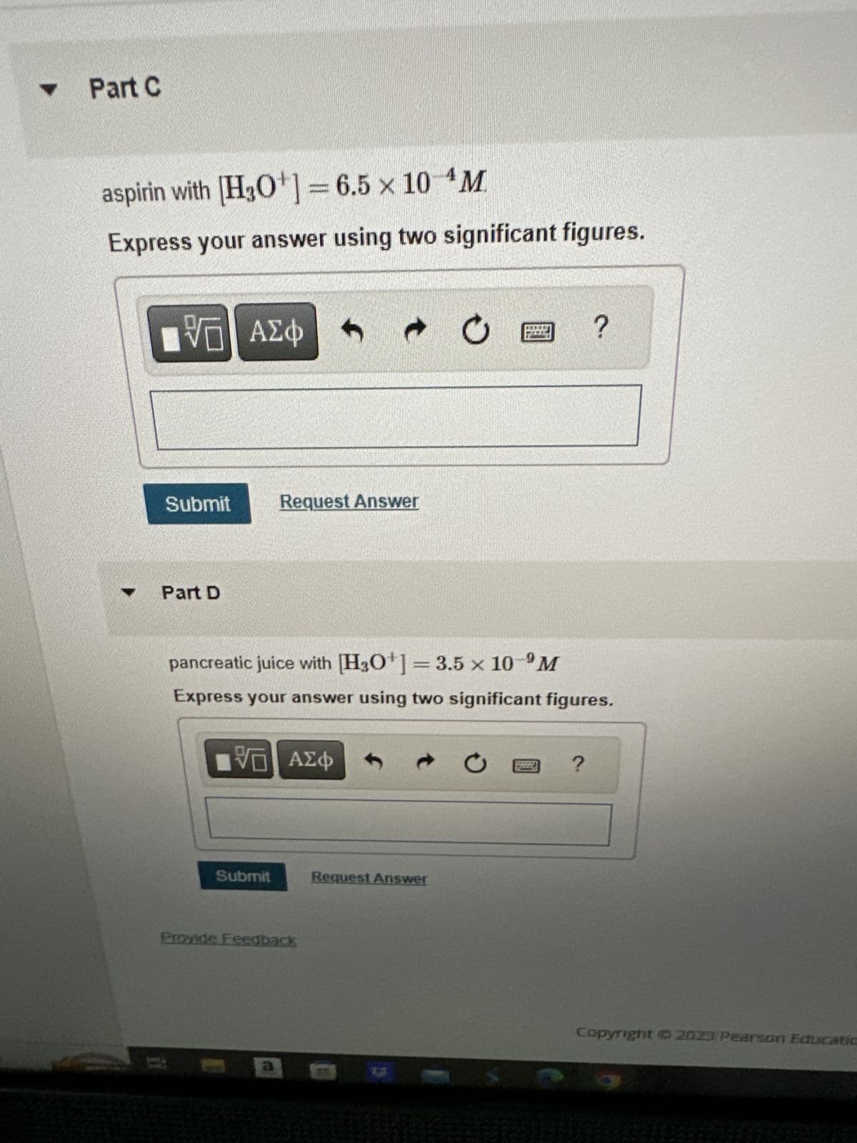 Y
Part C
aspirin with [H3O+] = 6.5 x 10 M
Express your answer using two significant figures.
Y
VE ΑΣΦ
Submit
Part D
Request Answer
IVE ΑΣΦ 1
Submit
9
pancreatic juice with [H3O+] = 3.5 x 10 M
Express your answer using two significant figures.
→ O
Provide Feedback
Request Answer
ar
Ű
?
?
Copyright © 2023 Pearson Educatio