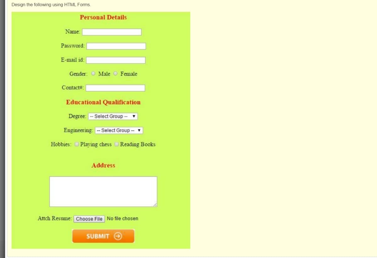 Design the following using HTML Forms.
Personal Details
Name:
Password:
E-mail id:
Gender: O Male O Female
Contact#:
Educational Qualification
Degree: - Select Group --
Engineering: --Select Group --
Hobbies: O Playing chess Reading Books
Address
Attch Resume: Choose File No file chosen
SUBMIT
