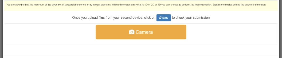 You are asked to find the maximum of the given set of sequential unsorted array integer elements. Which dimension array that is 1D or 2D or 3D you can choose to perform the implementation. Explain the basics behind the selected dimension.
Once you upload files from your second device, click on sSync to check your submission
O Camera
