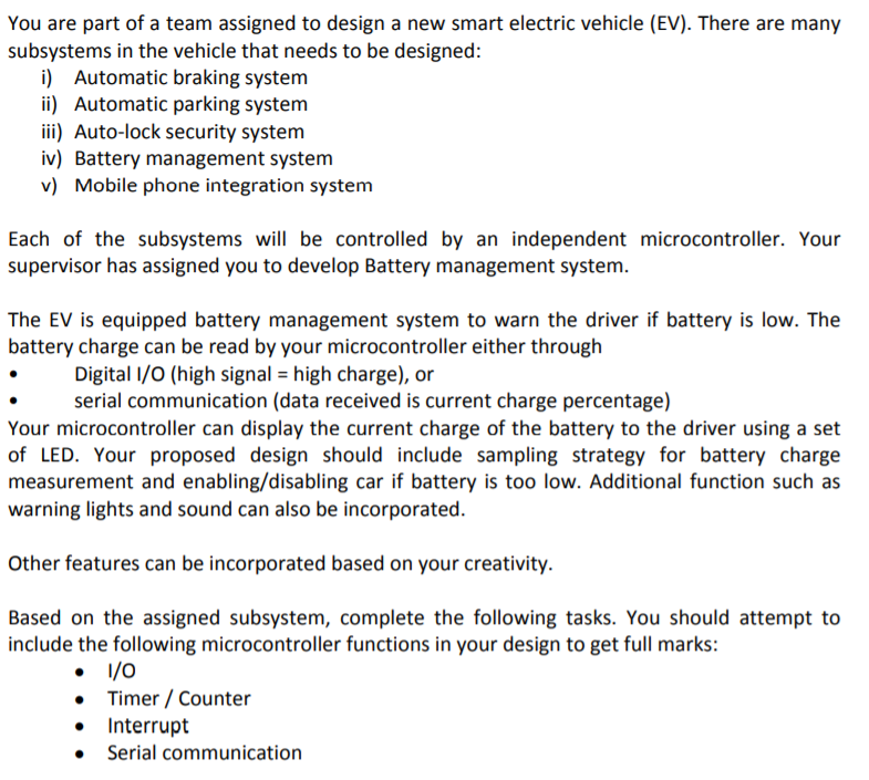 You are part of a team assigned to design a new smart electric vehicle (EV). There are many
subsystems in the vehicle that needs to be designed:
i) Automatic braking system
ii) Automatic parking system
iii) Auto-lock security system
iv) Battery management system
v) Mobile phone integration system
Each of the subsystems will be controlled by an independent microcontroller. Your
supervisor has assigned you to develop Battery management system.
The EV is equipped battery management system to warn the driver if battery is low. The
battery charge can be read by your microcontroller either through
Digital I/0 (high signal = high charge), or
serial communication (data received is current charge percentage)
Your microcontroller can display the current charge of the battery to the driver using a set
of LED. Your proposed design should include sampling strategy for battery charge
measurement and enabling/disabling car if battery is too low. Additional function such as
warning lights and sound can also be incorporated.
Other features can be incorporated based on your creativity.
Based on the assigned subsystem, complete the following tasks. You should attempt to
include the following microcontroller functions in your design to get full marks:
• 1/0
• Timer / Counter
Interrupt
Serial communication
