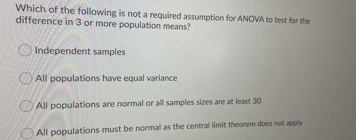 Which of the following is not a required assumption for ANOVA to test for the
difference in 3 or more population means?
O Independent samples
All populations have equal variance
All populations are normal or all samples sizes are at least 30
All populations must be normal as the central limit theorem does not apply
