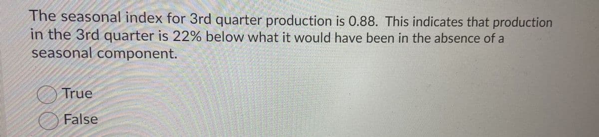 The seasonal index for 3rd quarter production is 0.88. This indicates that production
in the 3rd quarter is 22% below what it would have been in the absence of a
seasonal component.
True
False
