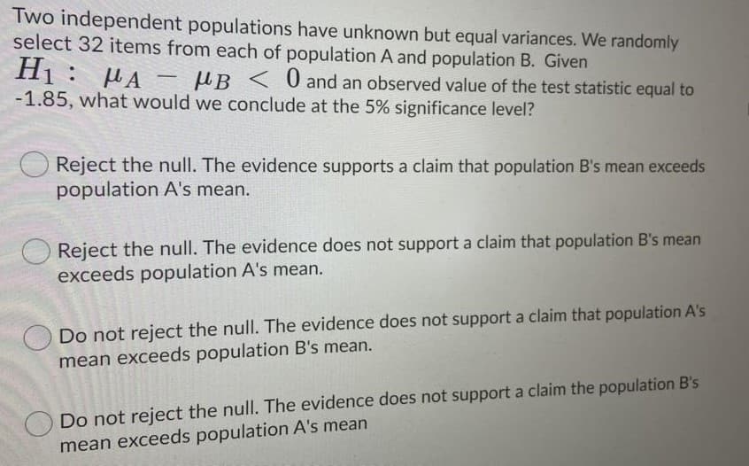 Two independent populations have unknown but equal variances. We randomly
select 32 items from each of population A and population B. Given
Hị: µA - µB < 0 and an observed value of the test statistic equal to
-1.85, what would we conclude at the 5% significance level?
Reject the null. The evidence supports a claim that population B's mean exceeds
population A's mean.
Reject the null. The evidence does not support a claim that population B's mean
exceeds population A's mean.
Do not reject the null. The evidence does not support a claim that population A's
mean exceeds population B's mean.
Do not reject the null. The evidence does not support a claim the population B's
mean exceeds population A's mean
