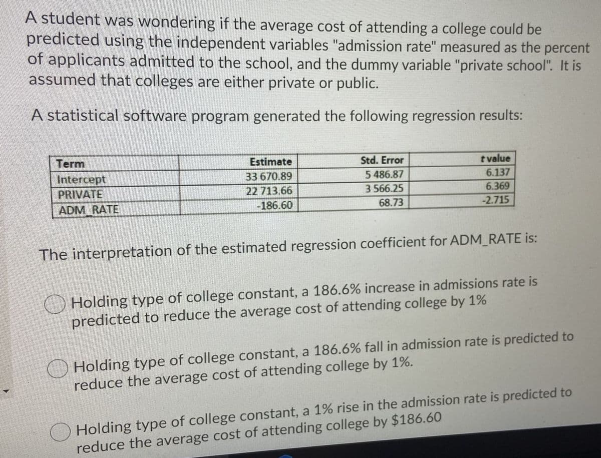 A student was wondering if the average cost of attending a college could be
predicted using the independent variables "admission rate" measured as the percent
of applicants admitted to the school, and the dummy variable "private school". It is
assumed that colleges are either private or public.
A statistical software program generated the following regression results:
Term
Estimate
Std. Error
tvalue
Intercept
33 670.89
5 486.87
6.137
PRIVATE
22 713.66
3 566.25
6.369
ADM RATE
-186.60
68.73
-2.715
The interpretation of the estimated regression coefficient for ADM_RATE is:
Holding type of college constant, a 186.6% increase in admissions rate is
predicted to reduce the average cost of attending college by 1%
Holding type of college constant, a 186.6% fall in admission rate is predicted to
reduce the average cost of attending college by 1%.
O Holding type of college constant, a 1% rise in the admission rate is predicted to
reduce the average cost of attending college by $186.60
