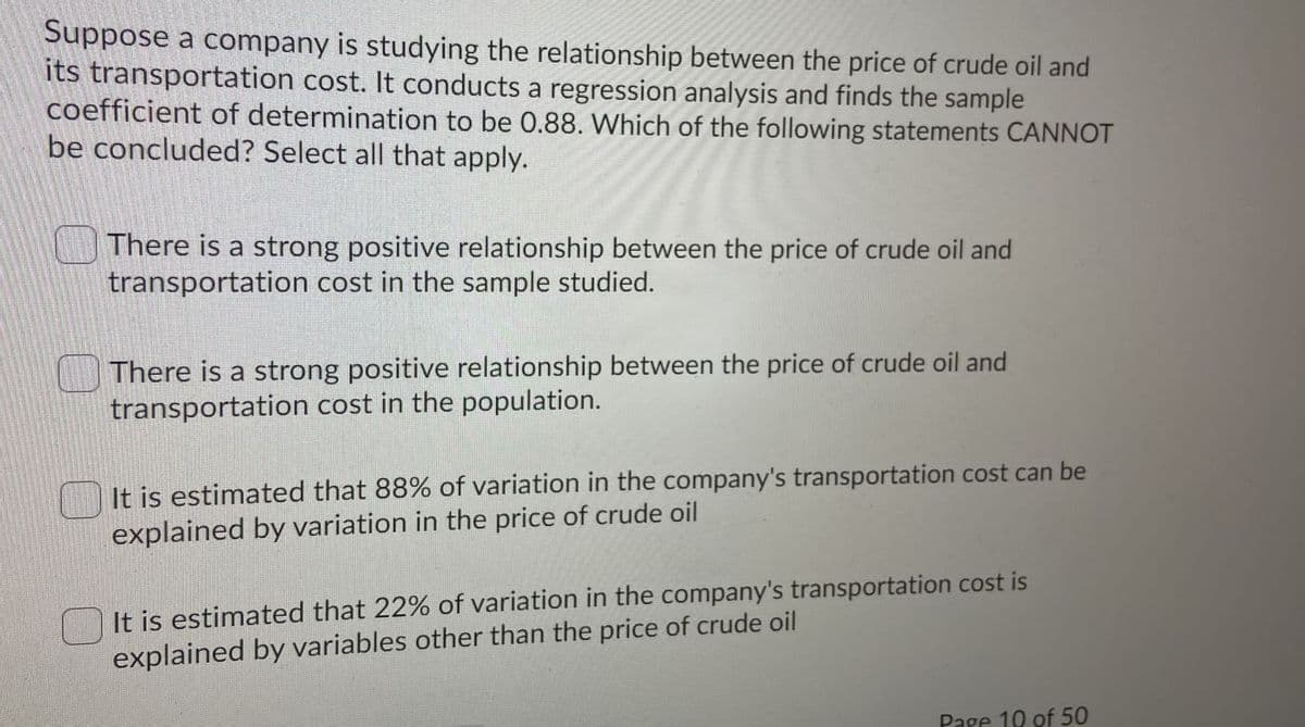 Suppose a company is studying the relationship between the price of crude oil and
its transportation cost. It conducts a regression analysis and finds the sample
coefficient of determination to be 0.88. Which of the following statements CANNOT
be concluded? Select all that apply.
There is a strong positive relationship between the price of crude oil and
transportation cost in the sample studied.
There is a strong positive relationship between the price of crude oil and
transportation cost in the population.
It is estimated that 88% of variation in the company's transportation cost can be
explained by variation in the price of crude oil
It is estimated that 22% of variation in the company's transportation cost is
explained by variables other than the price of crude oil
Page 10 of 50

