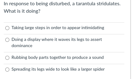 In response to being disturbed, a tarantula stridulates.
What is it doing?
Taking large steps in order to appear intimidating
Doing a display where it waves its legs to assert
dominance
Rubbing body parts together to produce a sound
Spreading its legs wide to look like a larger spider
