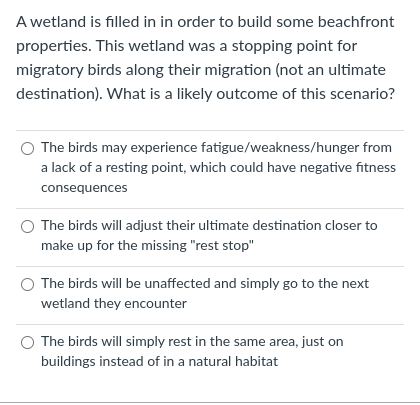 A wetland is filled in in order to build some beachfront
properties. This wetland was a stopping point for
migratory birds along their migration (not an ultimate
destination). What is a likely outcome of this scenario?
The birds may experience fatigue/weakness/hunger from
a lack of a resting point, which could have negative fitness
consequences
The birds will adjust their ultimate destination closer to
make up for the missing "rest stop"
The birds will be unaffected and simply go to the next
wetland they encounter
The birds will simply rest in the same area, just on
buildings instead of in a natural habitat
