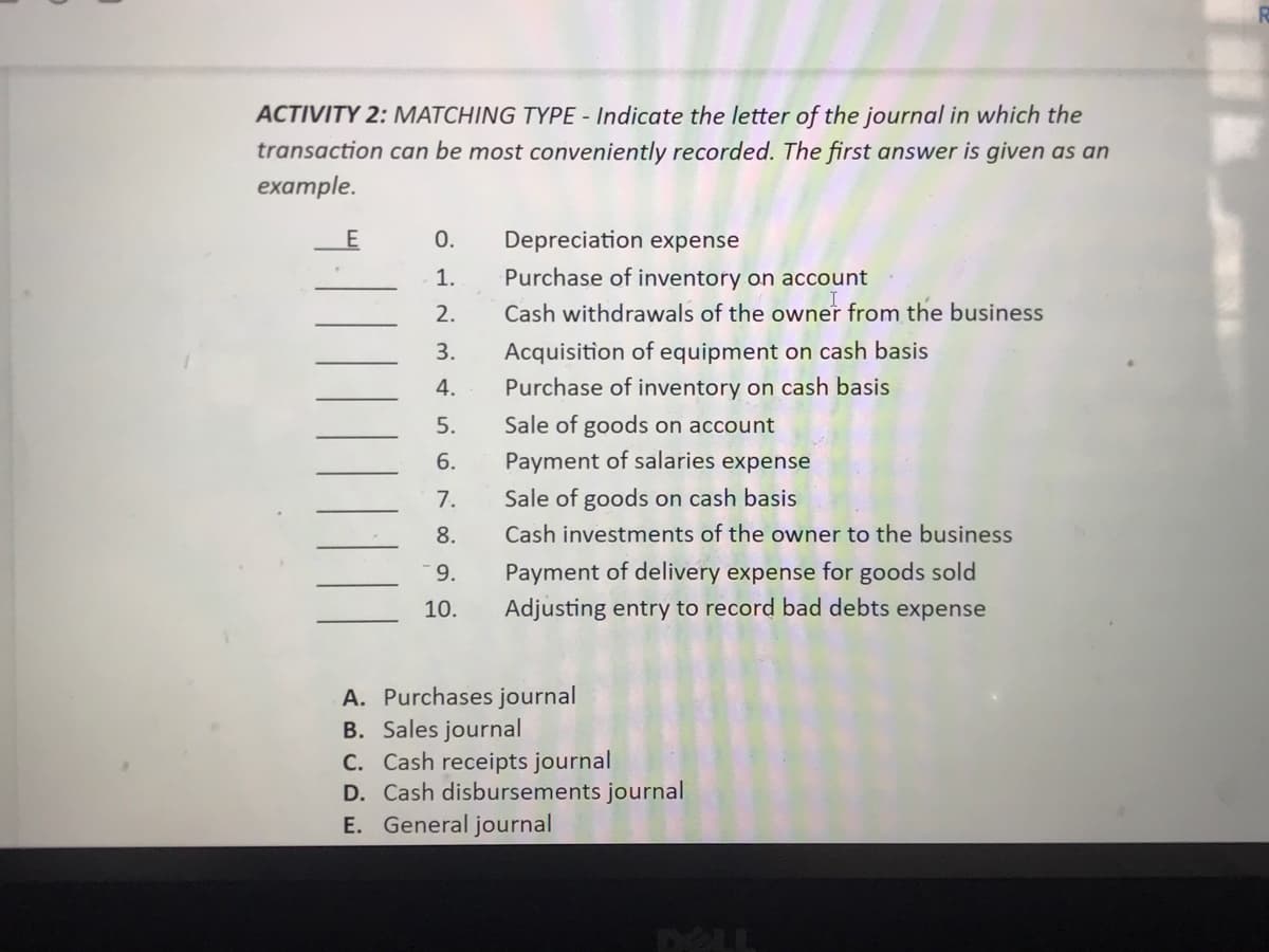 ACTIVITY 2: MATCHING TYPE - Indicate the letter of the journal in which the
transaction can be most conveniently recorded. The first answer is given as an
example.
0.
Depreciation expense
1.
Purchase of inventory on account
2.
Cash withdrawals of the owner from the business
Acquisition of equipment on cash basis
Purchase of inventory on cash basis
3.
4.
5.
Sale of goods on account
6.
Payment of salaries expense
7.
Sale of goods on cash basis
8.
Cash investments of the owner to the business
9.
Payment of delivery expense for goods sold
10.
Adjusting entry to record bad debts expense
A. Purchases journal
B. Sales journal
C. Cash receipts journal
D. Cash disbursements journal
E. General journal
DELL

