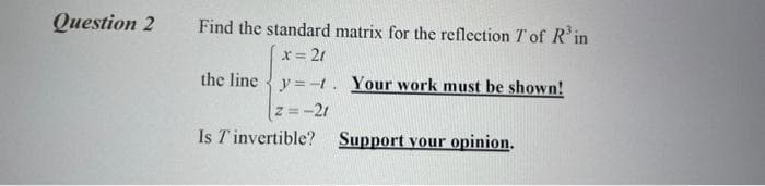 Question 2
Find the standard matrix for the reflection T of R'in
x= 21
the line {y =-t. Your work must be shown!
z=-21
Is T invertible? Support your opinion.

