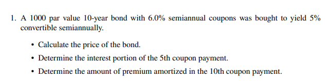 1. A 1000 par value 10-year bond with 6.0% semiannual coupons was bought to yield 5%
convertible semiannually.
• Calculate the price of the bond.
• Determine the interest portion of the 5th coupon payment.
• Determine the amount of premium amortized in the 10th coupon payment.
