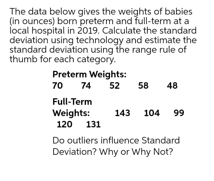 The data below gives the weights of babies
(in ounces) born preterm and full-term at a
local hospital in 2019. Calculate the standard
deviation using technology and estimate the
standard deviation using the range rule of
thumb for each category.
Preterm Weights:
70
74
52
58
48
Full-Term
Weights:
143
104
99
120
131
Do outliers influence Standard
Deviation? Why or Why Not?
