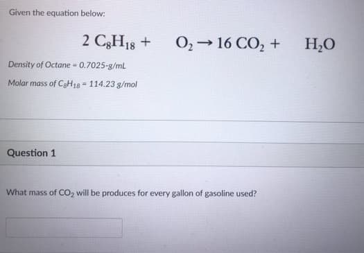 Given the equation below:
2 C8H18 +
Density of Octane = 0.7025-g/mL
Molar mass of C8H18 114.23 g/mol
Question 1
0₂ → 16 CO₂ +
What mass of CO2 will be produces for every gallon of gasoline used?
H₂O