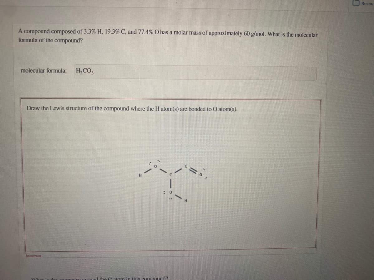 O Resou
A compound composed of 3.3% H, 19.3% C, and 77.4% O has a molar mass of approximately 60 g/mol. What is the molecular
formula of the compound?
molecular formula:
H,CO,
Draw the Lewis structure of the compound where the H atom(s) are bonded to O atom(s).
Incorrect
the C atom in this compound?

