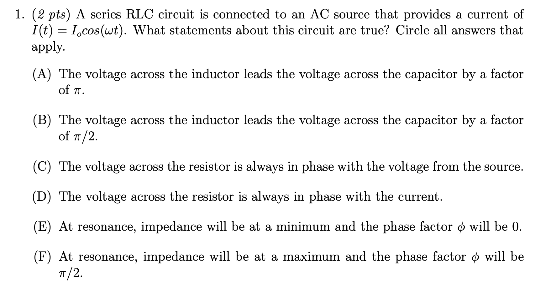 1. (2 pts) A series RLC circuit is connected to an AC source that provides a current of
I(t) = I,cos(wt). What statements about this circuit are true? Circle all answers that
apply.
(A) The voltage across the inductor leads the voltage across the capacitor by a factor
of T.
(B) The voltage across the inductor leads the voltage across the capacitor by a factor
of T/2.
(C) The voltage across the resistor is always in phase with the voltage from the source.
(D) The voltage across the resistor is always in phase with the current.
(E) At resonance, impedance will be at a minimum and the phase factor o will be 0.
(F) At resonance, impedance will be at a maximum and the phase factor o will be
T/2.
