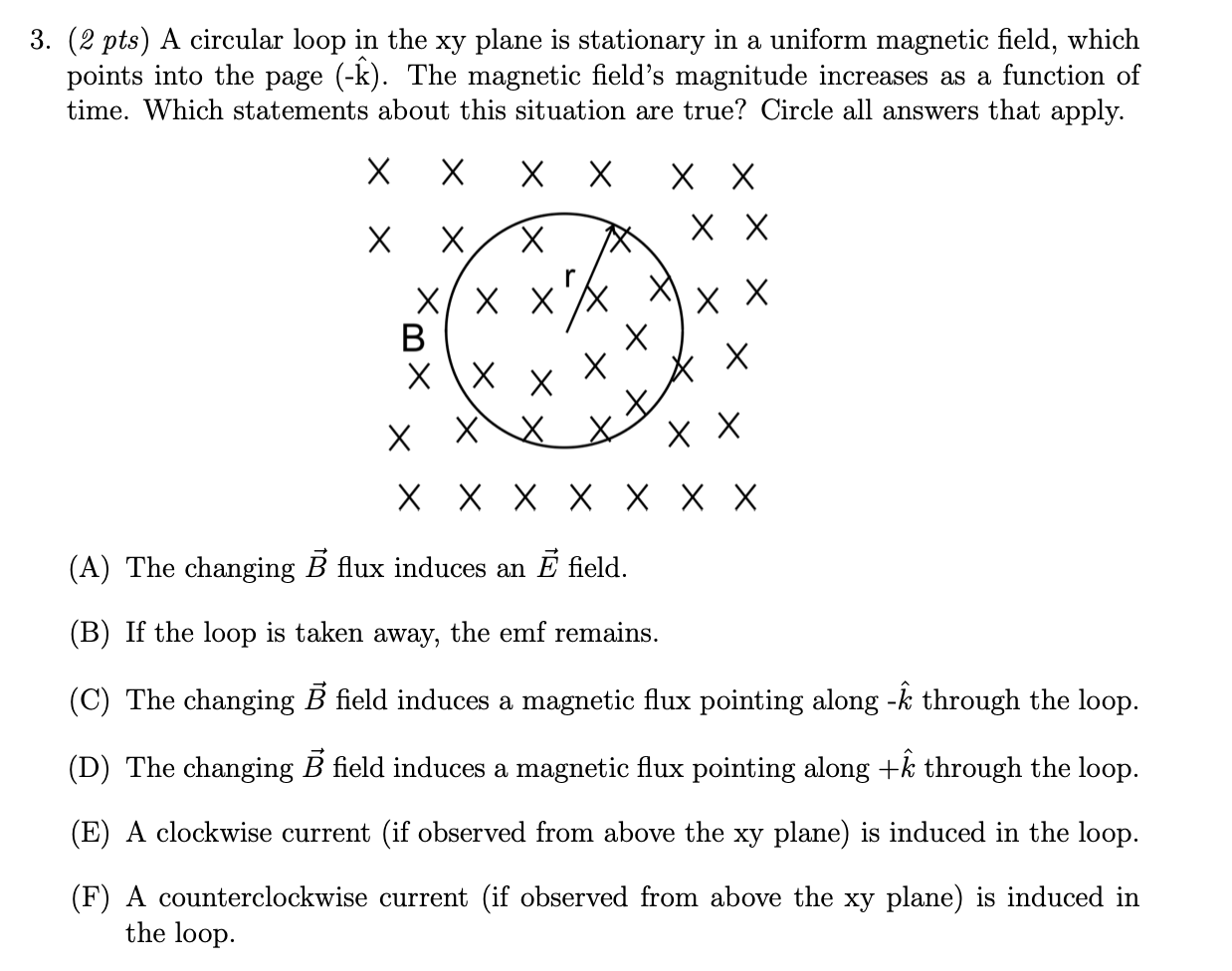 3. (2 pts) A circular loop in the xy plane is stationary in a uniform magnetic field, which
points into the page (-k). The magnetic field's magnitude increases as a function of
time. Which statements about this situation are true? Circle all answers that apply.
х
хх
хх
хх
хх
B
х
X \X
хх
хххх хXх
(A) The changing B flux induces an E field.
(B) If the loop is taken away, the emf remains.
(C) The changing B field induces a magnetic flux pointing along -k through the loop.
(D) The changing B field induces a magnetic flux pointing along +k through the loop.
(E) A clockwise current (if observed from above the xy plane) is induced in the loop.
(F) A counterclockwise current (if observed from above the xy plane) is induced in
the loop.
