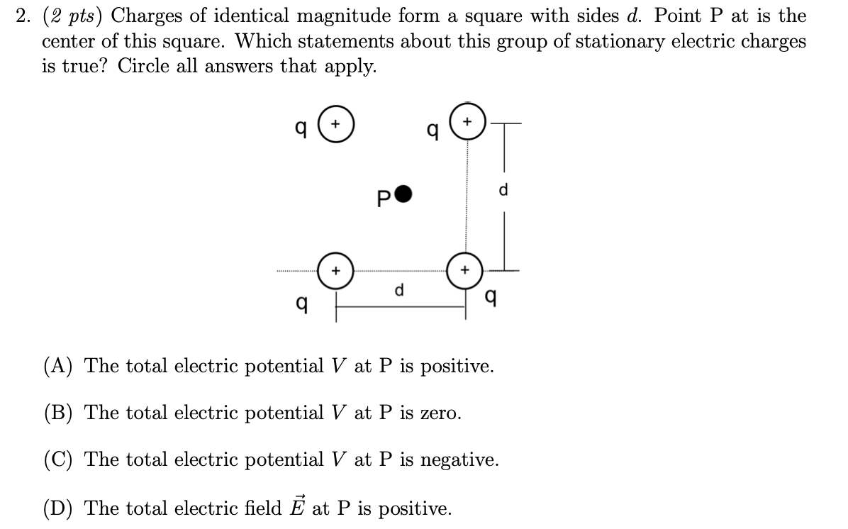 2. (2 pts) Charges of identical magnitude form a square with sides d. Point P at is the
center of this square. Which statements about this group of stationary electric charges
is true? Circle all answers that apply.
(A) The total electric potential V at P is positive.
(B) The total electric potential V at P is zero.
(C) The total electric potential V at P is negative.
(D) The total electric field E at P is positive.
