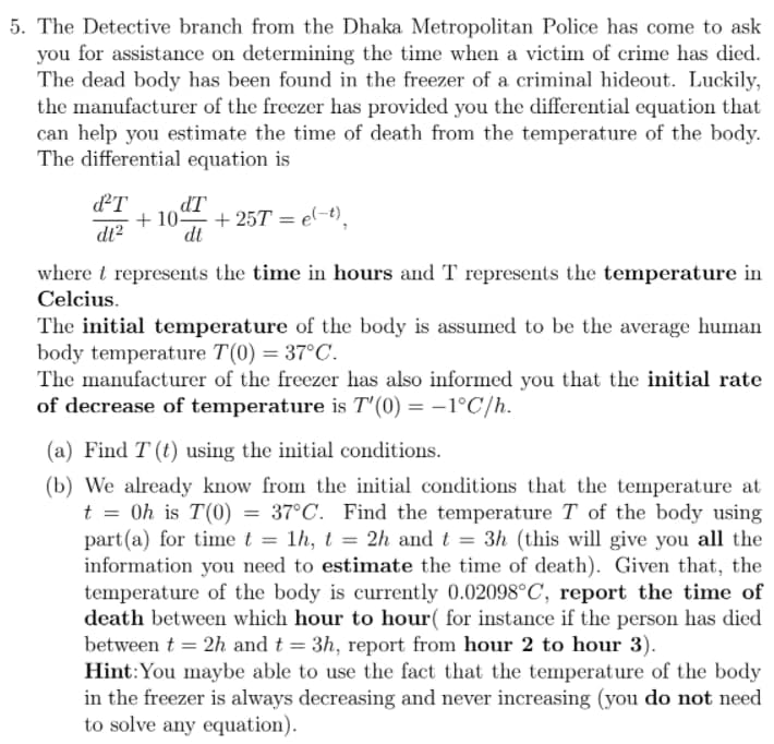 5. The Detective branch from the Dhaka Metropolitan Police has come to ask
you for assistance on determining the time when a victim of crime has died.
The dead body has been found in the freezer of a criminal hideout. Luckily,
the manufacturer of the freezer has provided you the differential equation that
can help you estimate the time of death from the temperature of the body.
The differential equation is
dT
+ 10 + 25T = e(-t),
dt
IP
dt?
where t represents the time in hours and T represents the temperature in
Celcius.
The initial temperature of the body is assumed to be the average human
body temperature T(0) = 37°C.
The manufacturer of the freezer has also informed you that the initial rate
of decrease of temperature is T'(0) = -1°C/h.
(a) Find T (t) using the initial conditions.
(b) We already know from the initial conditions that the temperature at
t = 0h is T(0) = 37°C. Find the temperature T of the body using
part(a) for time t = 1h, t = 2h and t = 3h (this will give you all the
information you need to estimate the time of death). Given that, the
temperature of the body is currently 0.02098°C, report the time of
death between which hour to hour( for instance if the person has died
between t = 2h and t = 3h, report from hour 2 to hour 3).
Hint:You maybe able to use the fact that the temperature of the body
in the freezer is always decreasing and never increasing (you do not need
to solve any equation).
%3D
