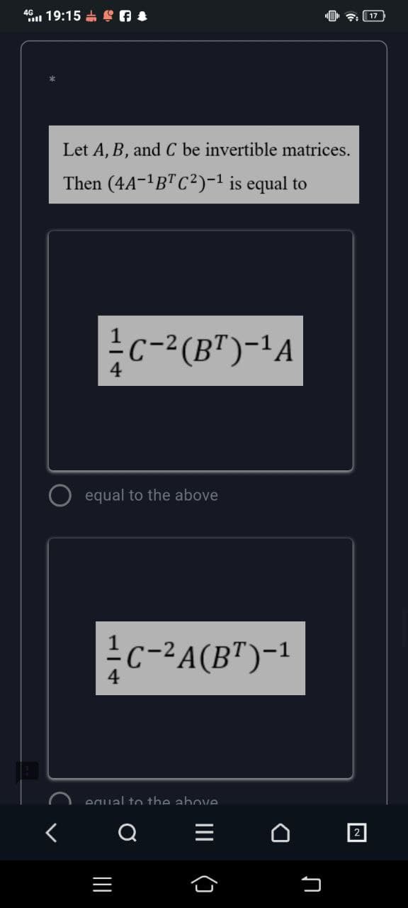 46 19:15 S A &
17
Let A, B, and C be invertible matrices.
Then (4A-1B"C²)-1 is equal to
용C-2(BT)-1A
equal to the above
응c-24(BT)-1
equal to the above
2
()
