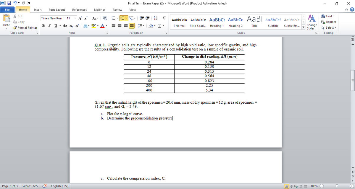 WE 9- 5 |-
Final Term Exam Paper (2) - Microsoft Word (Product Activation Failed)
File
Home
Insert
Page Layout
References
Mailings
Review
View
ది
AA A Find -
ac Replace
* Cut
Times New Rom - 11
-A A
Aa
Aa
AaBbCcDc AaBbCcDc AaBbC AaBbCc AABI AaBbCcl AaBbCcD
A Copy
B I U - abe x, x' A
ab
A
I Normal
Paste
I No Spaci. Heading 1
Change
Styles
Heading 2
Title
Subtitle
Subtle Em...
Format Painter
A Select -
Clipboard
Font
Paragraph
Styles
Editing
Q# 1. Organic soils are typically characterized by high void ratio, low specific gravity, and high
compressibility. Following are the results of a consolidation test on a sample of organic soil.
Change in dial reading, AH (mm)
0.284
Pressure, o' (kN/m2)
12
0.150
0.315
0.564
24
48
100
200
400
0.823
2.25
5.34
Given that the initial height of the specimen=20.6 mm, mass of dry specimen = 12 g, area of specimen =
31.67 cm?, and G; = 2.49.
a. Plot the e, log o' curve.
b. Determine the preconsolidation pressure!
c. Calculate the compression index, C.
Page: 1 of 3
Words: 685
* English (U.S.)
3 E = 1009%
+)
> H O »
