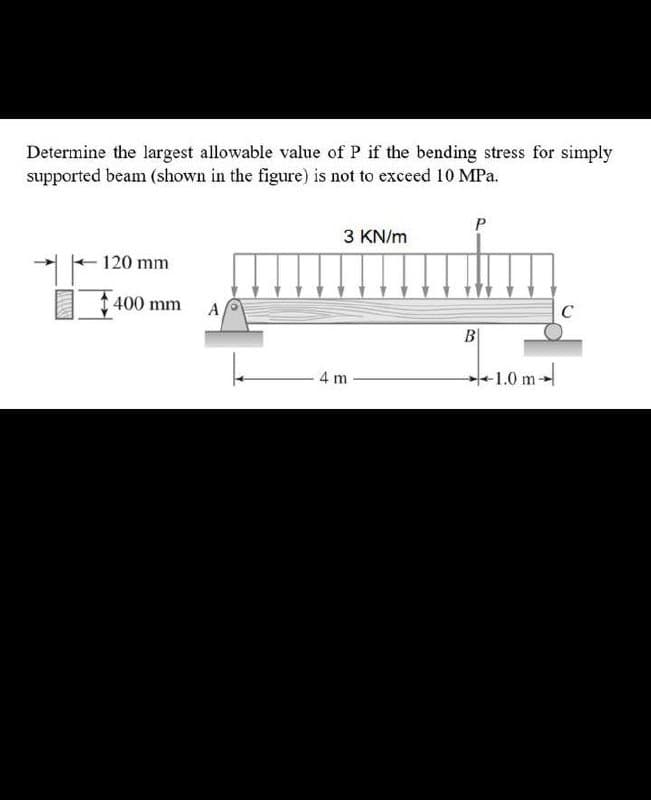 Determine the largest allowable value of P if the bending stress for simply
supported beam (shown in the figure) is not to exceed 10 MPa.
3 KN/m
120 mm
400 mm A
C
B|
4 m
+1.0 m
