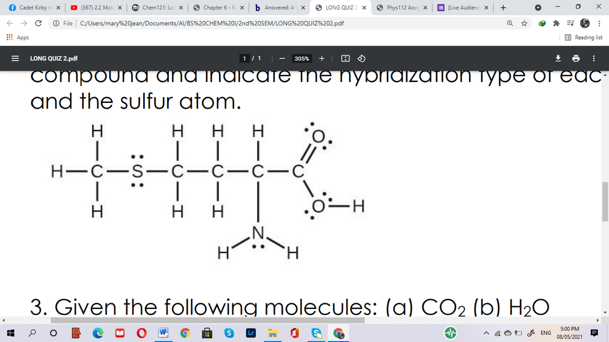 O LONG QUIZ 2 x
O Phys112 Assic x
E [Live Audienc X
m Chem121: Lor X
O Chapter 6 - R X
b Answered: A
f Cadet Kirby
O 367) 2.2 Mole x
O File | C:/Users/mary%20jean/Documents/Al/BS%20CHEM%201/2nd%20SEM/LONG%20QUIZ%202.pdf
E Reading list
E Apps
1 / 1
305%
+
LONG QUIZ 2.pdf
CompounA ANA INAICATE THE NYbriaizAtioN TypE of EAC
and the sulfur atom.
:o:
II
Н—с—S— с—с—с—С
H
H
H
H
..
..
H
H
N'
H.
3. Given the following molecules: (a) CO2 (b) H2O
5:00 PM
^ a O O ENG
08/05/2021
