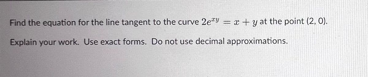 Find the equation for the line tangent to the curve 2ey = x + y at the point (2, 0).
Explain your work. Use exact forms. Do not use decimal approximations.