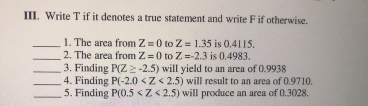III. Write T if it denotes a true statement and write F if otherwise.
1. The area from Z 0 to Z = 1.35 is 0.4115.
2. The area from Z 0 to Z -2.3 is 0.4983.
3. Finding P(Z -2.5) will yield to an area of 0.9938
4. Finding P(-2.0 <Z< 2.5) will result to an area of 0.9710.
5. Finding P(0.5 <Z< 2.5) will produce an area of 0.3028.
