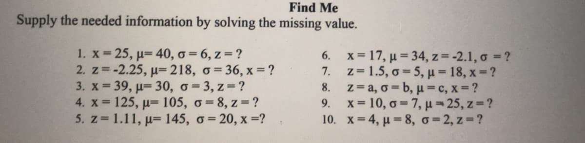Find Me
Supply the needed information by solving the missing value.
1. x 25, u= 40, o = 6, z=?
2. z=-2.25, u=218, o= 36, x = ?
3. x 39, u= 30, o= 3, z=?
4. x 125, u= 105, o= 8, z=?
5. z 1.11, p= 145, o= 20, x =?
6. x= 17, µ = 34, z= -2.1, o = ?
7. z= 1.5, o = 5, µ 18, x ?
8. z= a, o = b, µ=c, x=?
x = 10, o = 7, µ= 25, z=?
10. x= 4, u 8, o=2, z ?
9.

