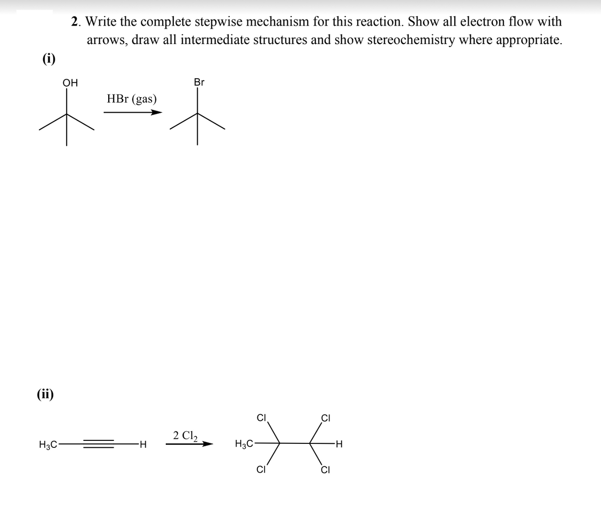 (ii)
2. Write the complete stepwise mechanism for this reaction. Show all electron flow with
arrows, draw all intermediate structures and show stereochemistry where appropriate.
H3C
OH
HBr (gas)
Br
LA
2 C1,
H
H3C
CI
CI
CI
-H