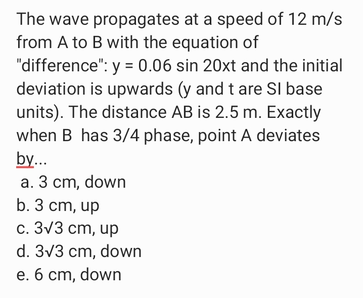 The wave propagates at a speed of 12 m/s
from A to B with the equation of
"difference": y = 0.06 sin 20xt and the initial
deviation is upwards (y and t are SI base
units). The distance AB is 2.5 m. Exactly
when B has 3/4 phase, point A deviates
by...
а. 3 ст, down
b. 3 cm, up
С. 3V3 ст, ир
d. 3v3 cm, down
е. б ст, down
