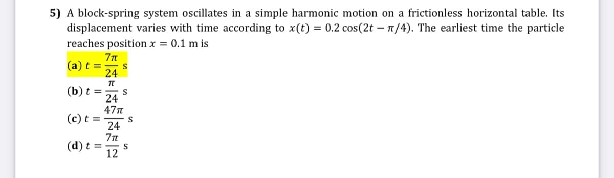 5) A block-spring system oscillates in a simple harmonic motion on a frictionless horizontal table. Its
displacement varies with time according to x(t) = 0.2 cos(2t – n/4). The earliest time the particle
reaches position x = 0.1 m is
(a) t =
24
(b) t =
S
24
47t
(c) t =
S
24
(d) t =
S
12
