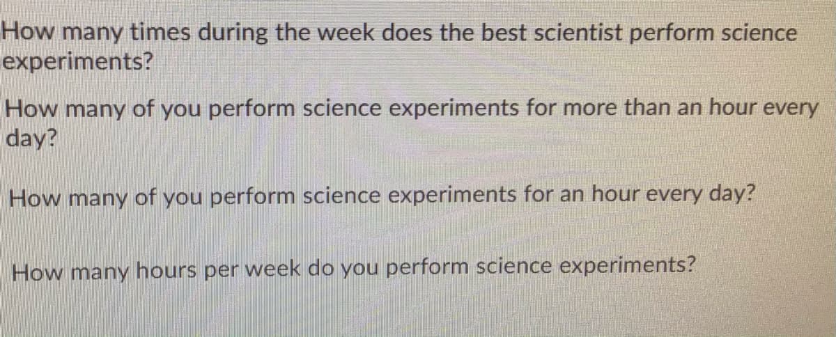 How many times during the week does the best scientist perform science
experiments?
How many of you perform science experiments for more than an hour every
day?
How many of you perform science experiments for an hour every day?
How many hours per week do you perform science experiments?

