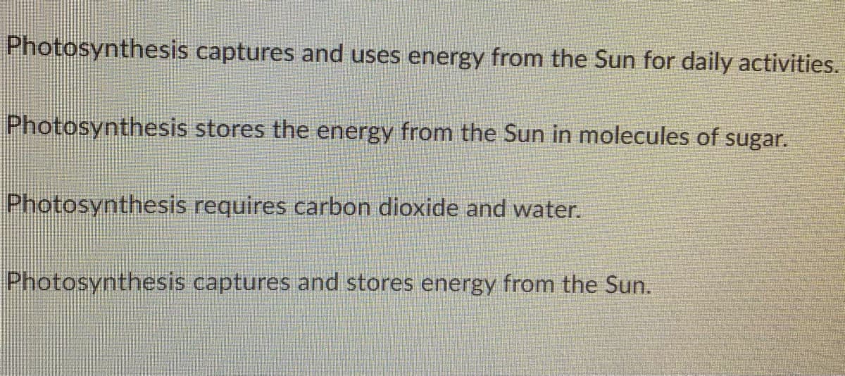 Photosynthesis captures and uses energy from the Sun for daily activities.
Photosynthesis stores the energy from the Sun in molecules of sugar.
Photosynthesis requires carbon dioxide and water.
Photosynthesis captures and stores energy from the Sun.
