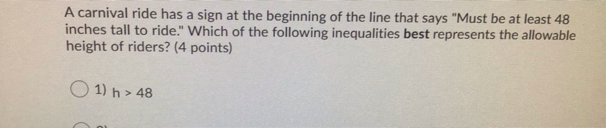 A carnival ride has a sign at the beginning of the line that says "Must be at least 48
inches tall to ride." Which of the following inequalities best represents the allowable
height of riders? (4 points)
O 1) h > 48
