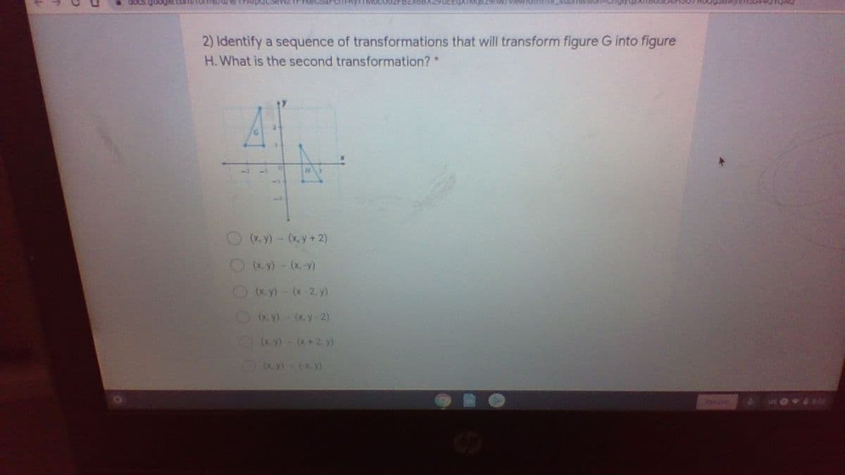 Com/forms/u/e
2) Identify a sequence of transformations that will transform figure G into figure
H.What is the second transformation?
(x, y)- (x, y+ 2)
(x y)- (x,-y)
(x. y) - (x-2. y)
(x, y)- (x. y-2)
OKy) - (x +2. y)
Ky (x. y)
