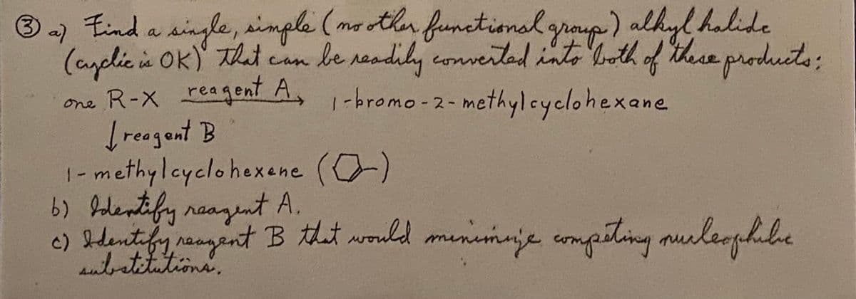 Eind a single, simple (me othn funetional graup) alkyl halide
3 a)
be reodily conveitad into both of these products;
(ayclicis Ok) That can
one R-X reagen A, 1-bromo -2- methylcyclohexane
reagent B
1-methylcyclohexene (0)
b) Iodentify naazent A.
c) bdentifyrangent B that would munimaje mpsting murleophile
utatitutions.
que
