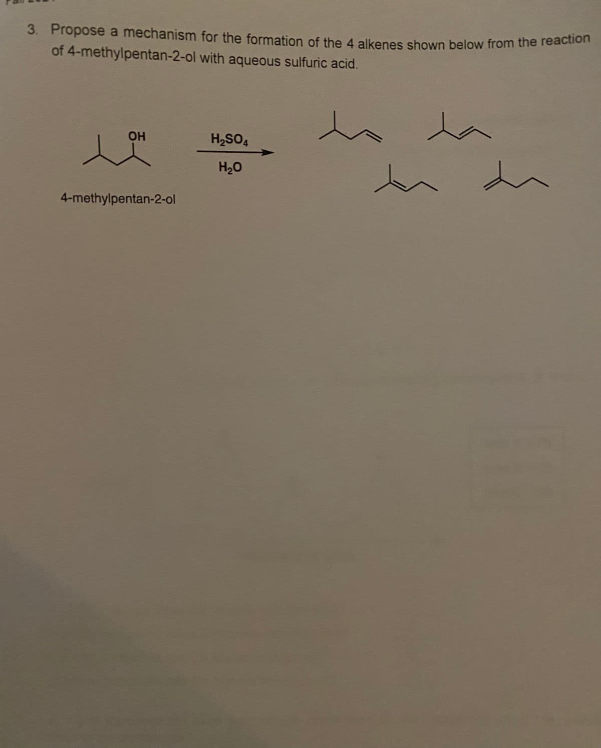 3. Propose a mechanism for the formation of the 4 alkenes shown below from the reaction
3. Propose a mechanism for the formation of the 4 alkenes shown below from the reacion
of 4-methylpentan-2-ol with aqueous sulfuric acid.
la
OH
H,SO4
H20
4-methylpentan-2-ol
