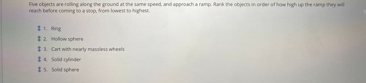 Five objects are rolling along the ground at the same speed, and approach a ramp. Rank the objects in order of how high up the ramp they will
reach before coming to a stop, from lowest to highest.
t 1. Ring
2. Hollow sphere
1 3. Cart with nearly massless wheels
1 4. Solid cylinder
1 5. Solid sphere
