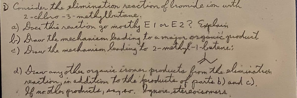 D Consider the limination reaction of lromide ion with
2 -chloro -3-mathyllutane.
a) Doeithis reaction
b)Draw the mechanism beading to a major orgaic grodurt
-) Draw the machaniem londing to 2-methyf-1-lutene:
go morthy El or E2? Eelain
d) Drawr othor organic iromen products from Aholiminateon
any
reaition, in adLitim to the heoduate
moothenproducts, aayts. bynoia steravisomars
of parteb) and c),
