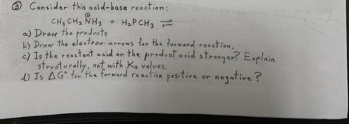 Consider this acid-base reaction:
CH3 CHz NH3 + H2P CH3
a) Draw the products
L) Draw the electron arrows for the forward reaction.
2ls the reactant acid or the produet a cid strongan? Explain
structurally, not with Ka values.
d) Is AG for the forward
reaction
positive
negative ?
or
