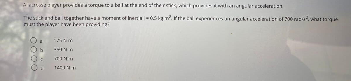 A lacrosse player provides a torque to a ball at the end of their stick, which provides it with an angular acceleration.
The stick and ball together have a moment of inertia I = 0.5 kg m2. If the ball experiences an angular acceleration of 700 rad/s², what torque
must the player have been providing?
%3D
a
175 N m
350 N m
C
700 N m
d.
1400 N m
