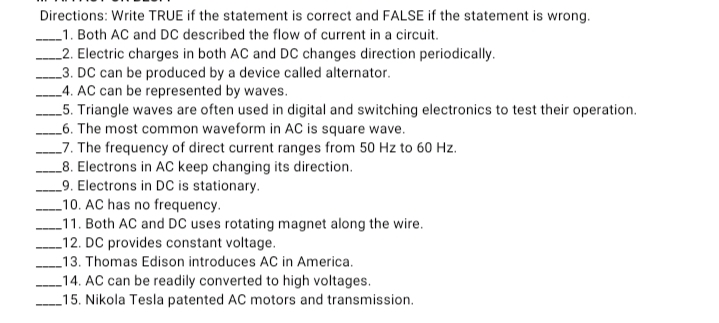 Directions: Write TRUE if the statement is correct and FALSE if the statement is wrong.
_1. Both AC and DC described the flow of current in a circuit.
_2. Electric charges in both AC and DC changes direction periodically.
_3. DC can be produced by a device called alternator.
_4. AC can be represented by waves.
_5. Triangle waves are often used in digital and switching electronics to test their operation.
_6. The most common waveform in AC is square wave.
_7. The frequency of direct current ranges from 50 Hz to 60 Hz.
_8. Electrons in AC keep changing its direction.
9. Electrons in DC is stationary.
_10. AC has no frequency.
_11. Both AC and DC uses rotating magnet along the wire.
_12. DC provides constant voltage.
_13. Thomas Edison introduces AC in America.
_14. AC can be readily converted to high voltages.
-15. Nikola Tesla patented AC motors and transmission.

