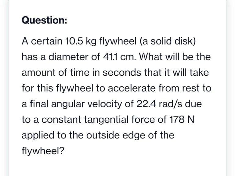 Question:
A certain 10.5 kg flywheel (a solid disk)
has a diameter of 41.1 cm. What will be the
amount of time in seconds that it will take
for this flywheel to accelerate from rest to
a final angular velocity of 22.4 rad/s due
to a constant tangential force of 178 N
applied to the outside edge of the
flywheel?
